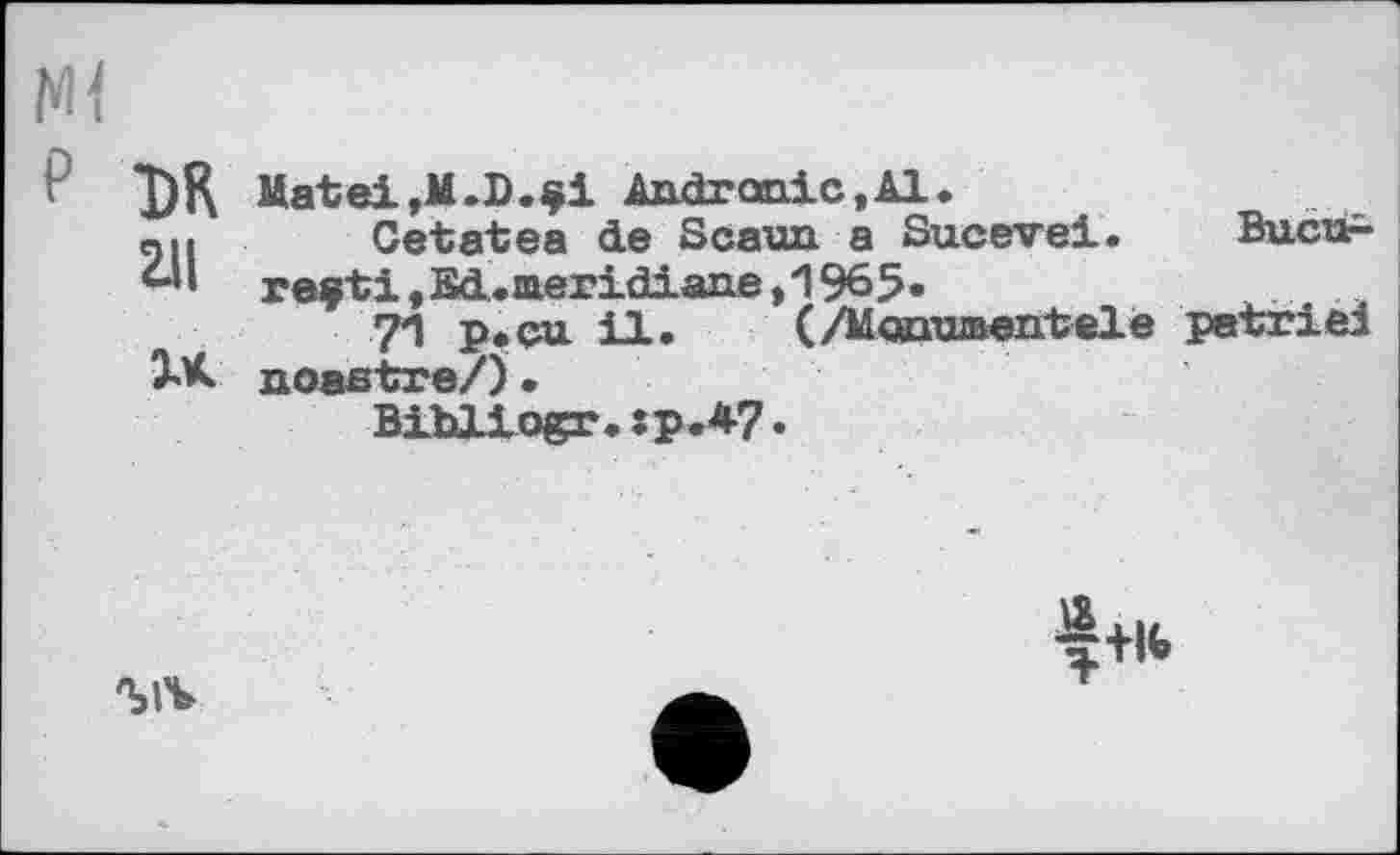 ﻿Ml
P *J)K Mated»M.D.çi Andronic.Al.
«U Cetatea de Scann a Sucevei. Bucur-re$ti,Ed.inericLiane,1965.
7*1 p.cu il. (/Manwaentele petriel JX noaatre/) •
Bibliogr.:p.4?•